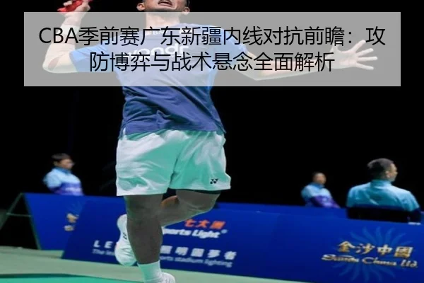 CBA季前赛广东新疆内线对抗前瞻：攻防博弈与战术悬念全面解析 | WANMEISPORTS
